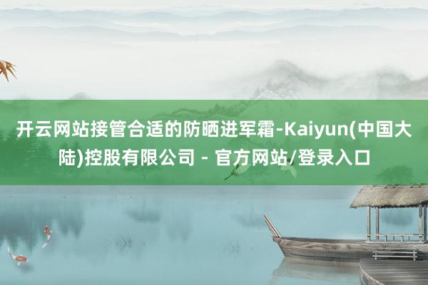 开云网站接管合适的防晒进军霜-Kaiyun(中国大陆)控股有限公司 - 官方网站/登录入口