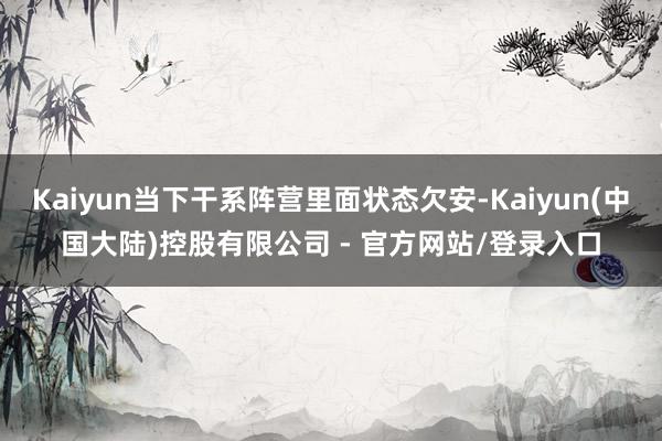 Kaiyun当下干系阵营里面状态欠安-Kaiyun(中国大陆)控股有限公司 - 官方网站/登录入口