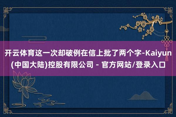 开云体育这一次却破例在信上批了两个字-Kaiyun(中国大陆)控股有限公司 - 官方网站/登录入口