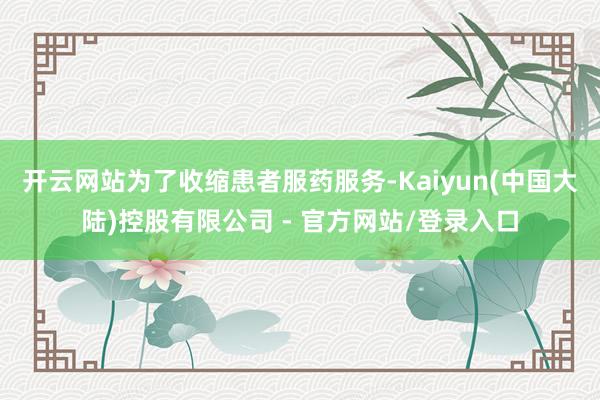 开云网站为了收缩患者服药服务-Kaiyun(中国大陆)控股有限公司 - 官方网站/登录入口
