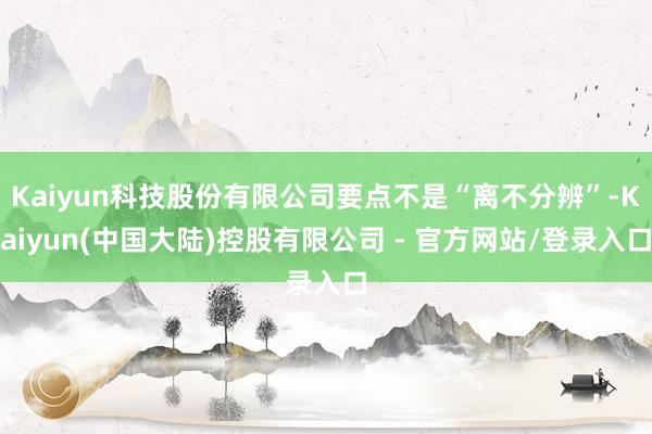 Kaiyun科技股份有限公司要点不是“离不分辨”-Kaiyun(中国大陆)控股有限公司 - 官方网站/登录入口