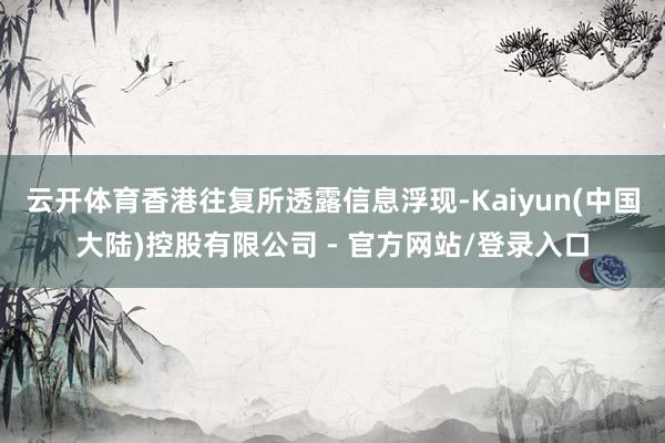 云开体育香港往复所透露信息浮现-Kaiyun(中国大陆)控股有限公司 - 官方网站/登录入口