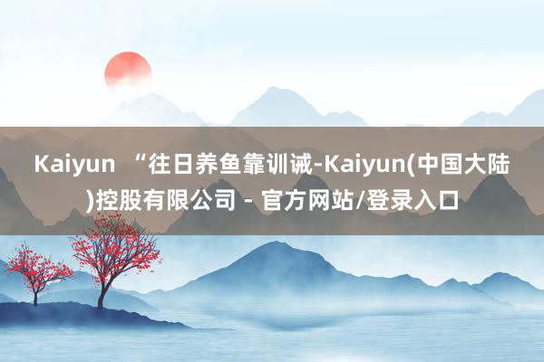 Kaiyun  “往日养鱼靠训诫-Kaiyun(中国大陆)控股有限公司 - 官方网站/登录入口