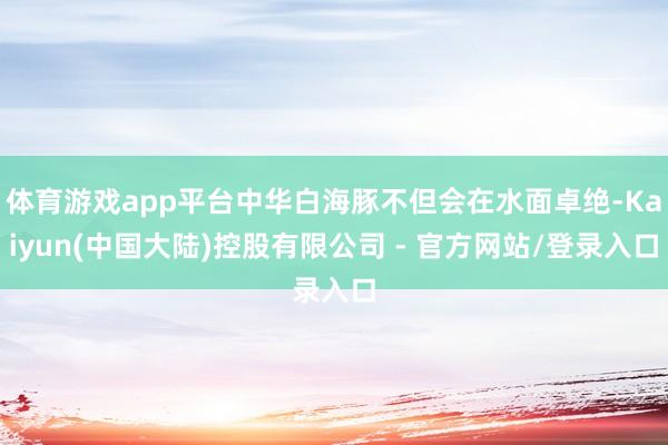 体育游戏app平台中华白海豚不但会在水面卓绝-Kaiyun(中国大陆)控股有限公司 - 官方网站/登录入口