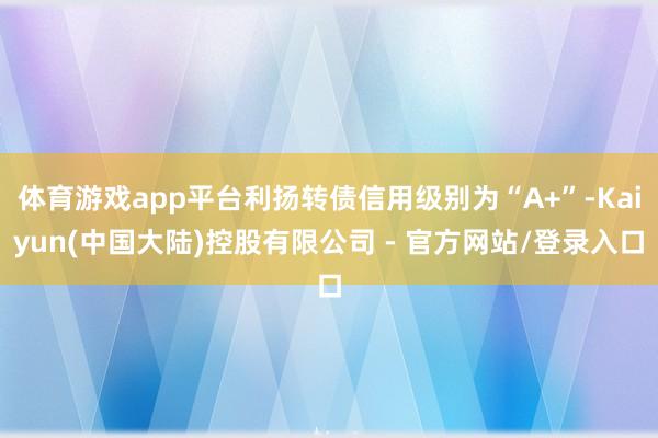 体育游戏app平台利扬转债信用级别为“A+”-Kaiyun(中国大陆)控股有限公司 - 官方网站/登录入口