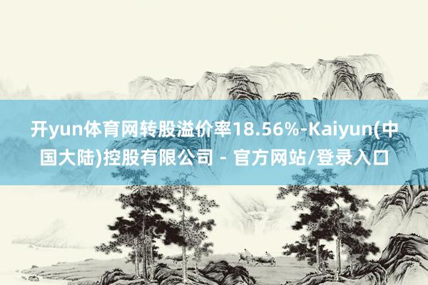 开yun体育网转股溢价率18.56%-Kaiyun(中国大陆)控股有限公司 - 官方网站/登录入口
