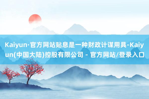 Kaiyun·官方网站贴息是一种财政计谋用具-Kaiyun(中国大陆)控股有限公司 - 官方网站/登录入口