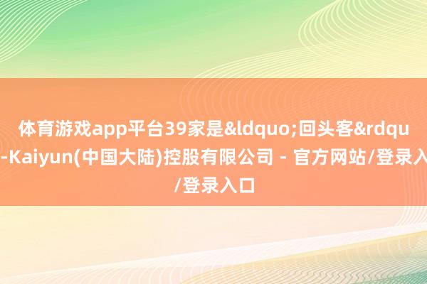 体育游戏app平台39家是&ldquo;回头客&rdquo;-Kaiyun(中国大陆)控股有限公司 - 官方网站/登录入口