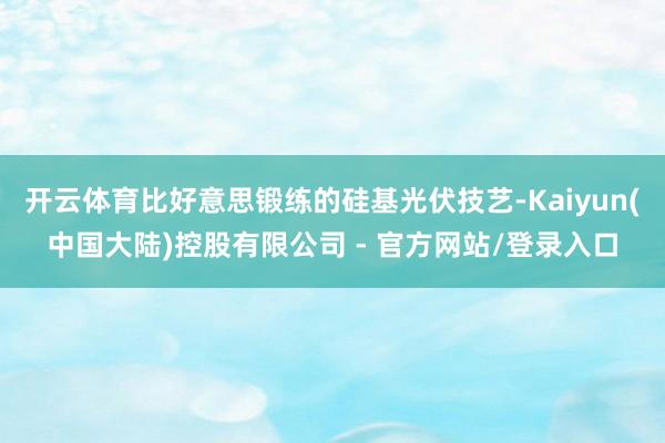开云体育比好意思锻练的硅基光伏技艺-Kaiyun(中国大陆)控股有限公司 - 官方网站/登录入口
