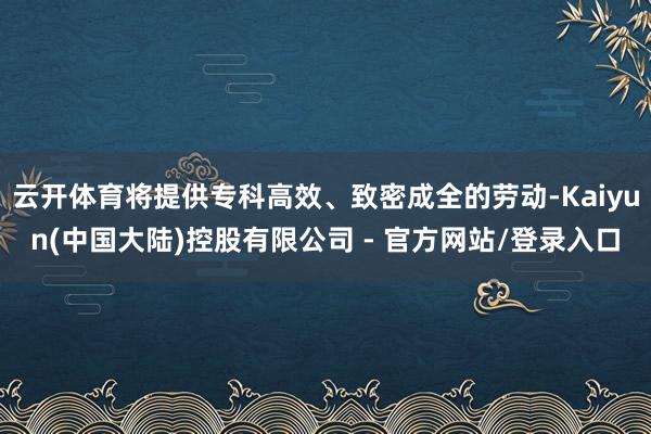 云开体育将提供专科高效、致密成全的劳动-Kaiyun(中国大陆)控股有限公司 - 官方网站/登录入口