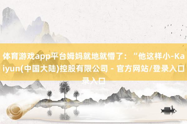 体育游戏app平台姆妈就地就懵了：“他这样小-Kaiyun(中国大陆)控股有限公司 - 官方网站/登录入口