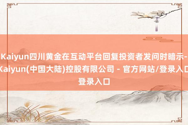Kaiyun四川黄金在互动平台回复投资者发问时暗示-Kaiyun(中国大陆)控股有限公司 - 官方网站/登录入口