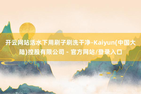 开云网站活水下用刷子刷洗干净-Kaiyun(中国大陆)控股有限公司 - 官方网站/登录入口