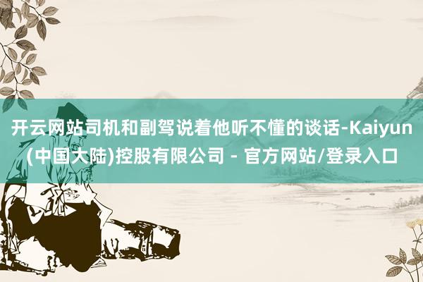 开云网站司机和副驾说着他听不懂的谈话-Kaiyun(中国大陆)控股有限公司 - 官方网站/登录入口