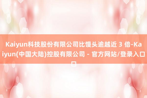 Kaiyun科技股份有限公司比馒头逾越近 3 倍-Kaiyun(中国大陆)控股有限公司 - 官方网站/登录入口