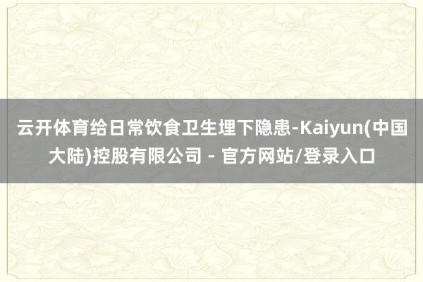 云开体育给日常饮食卫生埋下隐患-Kaiyun(中国大陆)控股有限公司 - 官方网站/登录入口