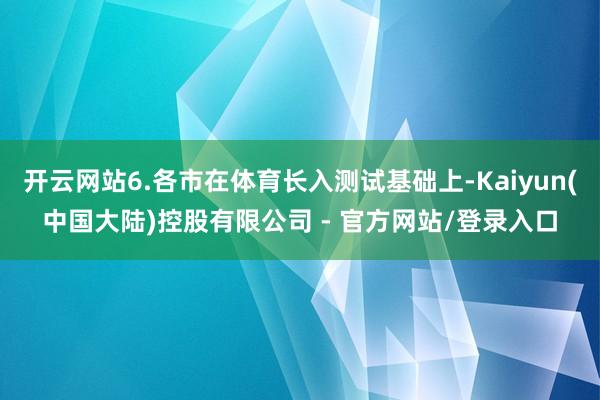开云网站6.各市在体育长入测试基础上-Kaiyun(中国大陆)控股有限公司 - 官方网站/登录入口