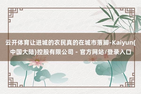云开体育让进城的农民真的在城市落脚-Kaiyun(中国大陆)控股有限公司 - 官方网站/登录入口