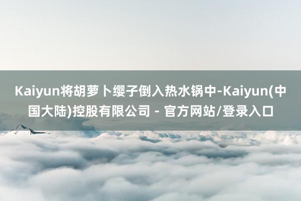 Kaiyun将胡萝卜缨子倒入热水锅中-Kaiyun(中国大陆)控股有限公司 - 官方网站/登录入口