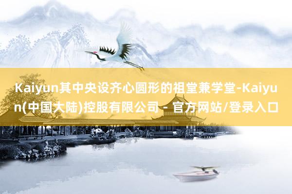 Kaiyun其中央设齐心圆形的祖堂兼学堂-Kaiyun(中国大陆)控股有限公司 - 官方网站/登录入口