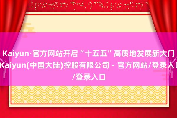 Kaiyun·官方网站开启“十五五”高质地发展新大门-Kaiyun(中国大陆)控股有限公司 - 官方网站/登录入口