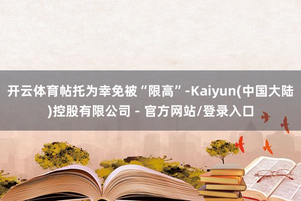 开云体育帖托为幸免被“限高”-Kaiyun(中国大陆)控股有限公司 - 官方网站/登录入口