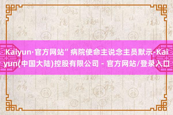 Kaiyun·官方网站”病院使命主说念主员默示-Kaiyun(中国大陆)控股有限公司 - 官方网站/登录入口