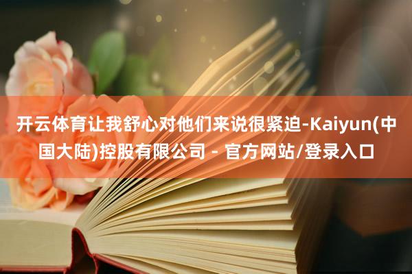 开云体育让我舒心对他们来说很紧迫-Kaiyun(中国大陆)控股有限公司 - 官方网站/登录入口