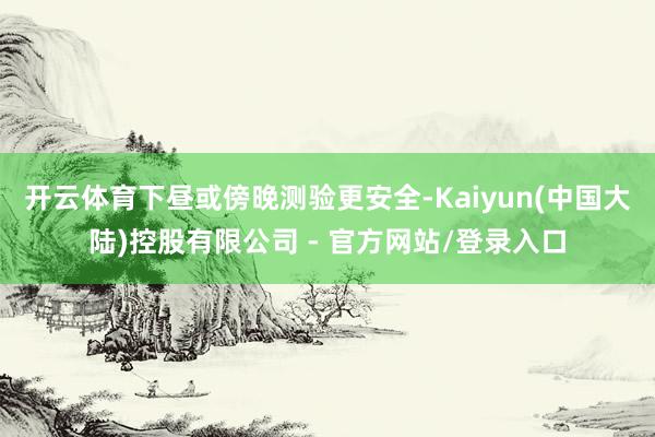 开云体育下昼或傍晚测验更安全-Kaiyun(中国大陆)控股有限公司 - 官方网站/登录入口