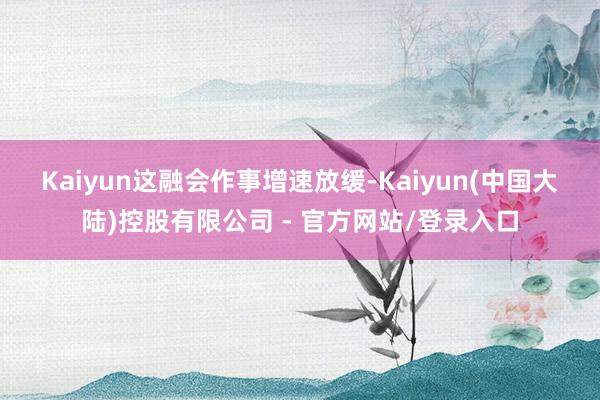Kaiyun　　这融会作事增速放缓-Kaiyun(中国大陆)控股有限公司 - 官方网站/登录入口
