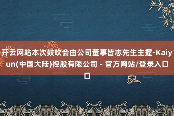 开云网站本次鼓吹会由公司董事皆志先生主握-Kaiyun(中国大陆)控股有限公司 - 官方网站/登录入口