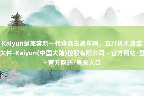 Kaiyun是兼容新一代伞兵主战车辆、直升机机身这类惯例大件-Kaiyun(中国大陆)控股有限公司 - 官方网站/登录入口