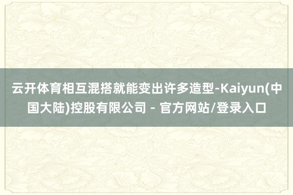 云开体育相互混搭就能变出许多造型-Kaiyun(中国大陆)控股有限公司 - 官方网站/登录入口