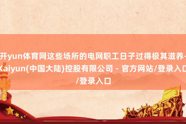 开yun体育网这些场所的电网职工日子过得极其滋养-Kaiyun(中国大陆)控股有限公司 - 官方网站/登录入口