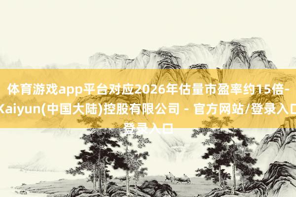 体育游戏app平台对应2026年估量市盈率约15倍-Kaiyun(中国大陆)控股有限公司 - 官方网站/登录入口