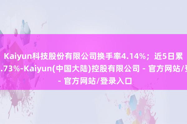 Kaiyun科技股份有限公司换手率4.14%；近5日累计跌幅0.73%-Kaiyun(中国大陆)控股有限公司 - 官方网站/登录入口