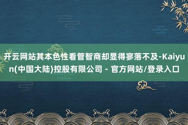 开云网站其本色性看管智商却显得寥落不及-Kaiyun(中国大陆)控股有限公司 - 官方网站/登录入口